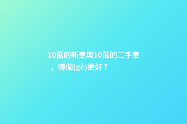 10萬的新車與10萬的二手車，哪個(gè)更好？